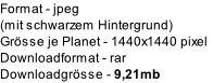 Format	- jpeg 
(mit schwarzem Hintergrund)
GrÃ¶sse je Planet - 1440x1440 pixel
Downloadformat	- rar
DownloadgrÃ¶sse	- 9,21mb